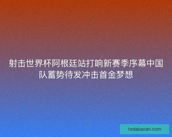 射击世界杯阿根廷站打响新赛季序幕中国队蓄势待发冲击首金梦想
